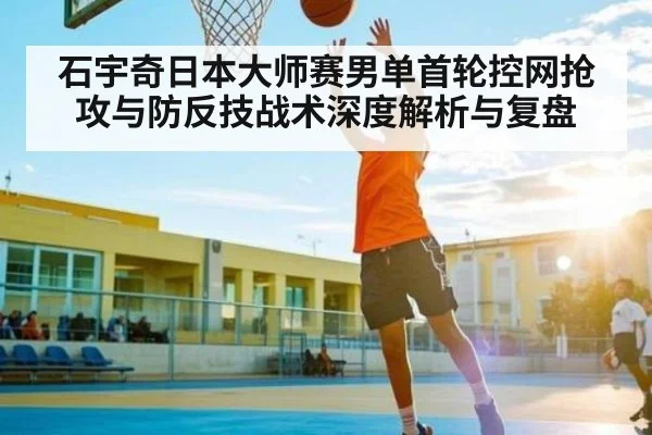 石宇奇日本大师赛男单首轮控网抢攻与防反技战术深度解析与复盘
