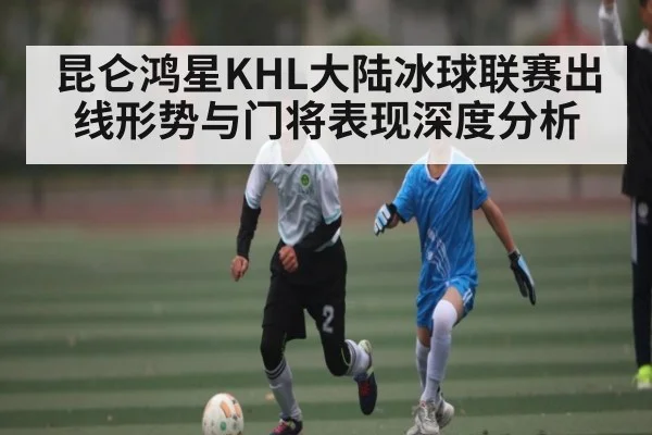 昆仑鸿星KHL大陆冰球联赛出线形势与门将表现深度分析