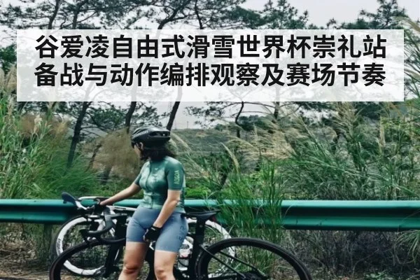 谷爱凌自由式滑雪世界杯崇礼站备战与动作编排观察及赛场节奏