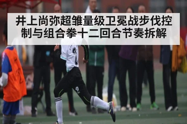 井上尚弥超雏量级卫冕战步伐控制与组合拳十二回合节奏拆解
