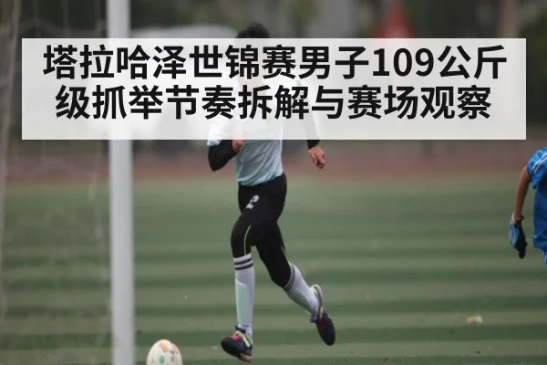 塔拉哈泽世锦赛男子109公斤级抓举节奏拆解与赛场观察
